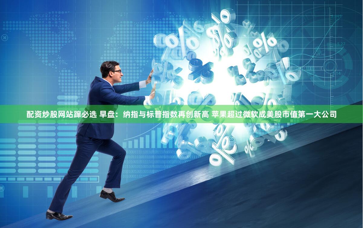 配资炒股网站蹿必选 早盘：纳指与标普指数再创新高 苹果超过微软成美股市值第一大公司