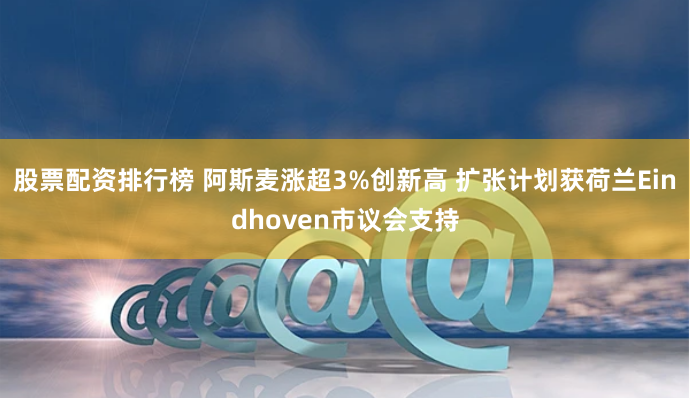 股票配资排行榜 阿斯麦涨超3%创新高 扩张计划获荷兰Eindhoven市议会支持
