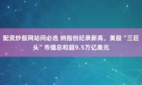 配资炒股网站问必选 纳指创纪录新高，美股“三巨头”市值总和超9.5万亿美元