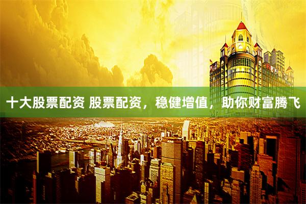 十大股票配资 股票配资，稳健增值，助你财富腾飞