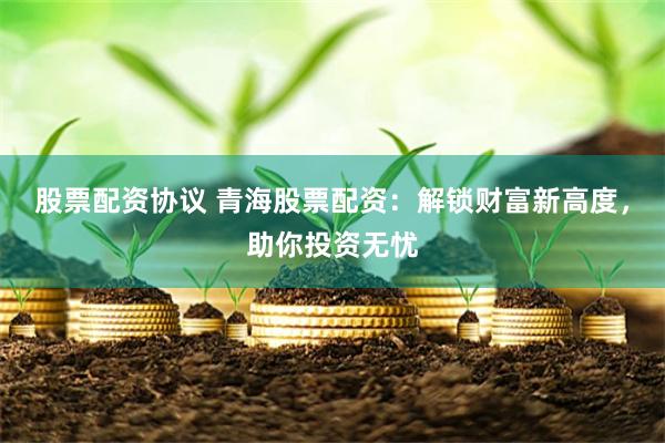 股票配资协议 青海股票配资：解锁财富新高度，助你投资无忧