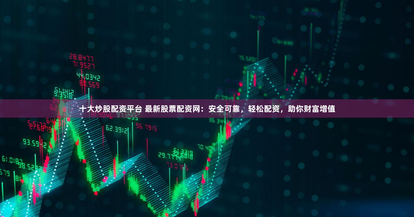 十大炒股配资平台 最新股票配资网：安全可靠，轻松配资，助你财富增值