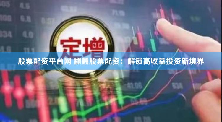 股票配资平台网 翻翻股票配资：解锁高收益投资新境界