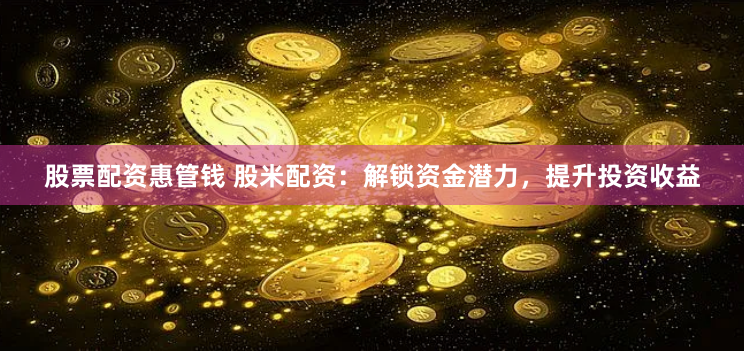 股票配资惠管钱 股米配资：解锁资金潜力，提升投资收益