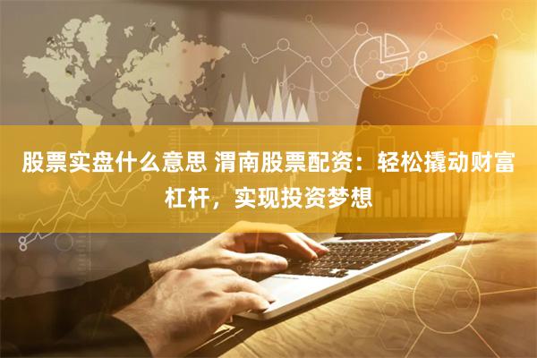 股票实盘什么意思 渭南股票配资：轻松撬动财富杠杆，实现投资梦想